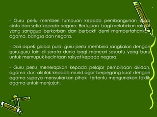 . - Guru perlu memberi tumpuan kepada pembangunan sikap cinta dan setia kepada negara. Bertujuan  bagi melahirkan rakyat yang sanggup berkorban dan berbakti demi mempertahankan agama, bangsa dan negara. - Dari aspek global pula, guru perlu membina rangkaian dengan guru-guru lain di serata dunia bagi mencari sesuatu yang baru untuk memupuk kecintaan rakyat kepada negara. - Guru perlu menerapkan kepada pelajar pembinaan akidah, agama dan akhlak kepada murid agar berpegang kuat dengan agama supaya menyukarkan pihak  tertentu mengunakan taktik agama untuk menjajah. 