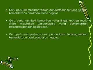 Guru perlu memperbanyakkan pendedahan tentang sejarah kemerdekaan dan kedaulatan negara. Guru perlu memberi kemahiran yang tinggi kepada murid untuk melahirkan warganegara yang berkemahiran setanding dengan negara lain. Guru perlu memperbanyakkan pendedahan tentang sejarah kemerdekaan dan kedaulatan negara. 