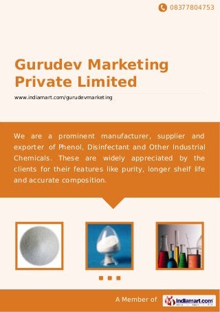 08377804753
A Member of
Gurudev Marketing
Private Limited
www.indiamart.com/gurudevmarketing
We are a prominent manufacturer, supplier and
exporter of Phenol, Disinfectant and Other Industrial
Chemicals. These are widely appreciated by the
clients for their features like purity, longer shelf life
and accurate composition.
 