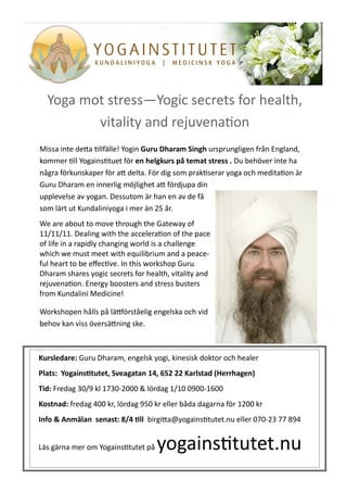 Yoga mot stress—Yogic secrets for health,
         vitality and rejuvenation
Missa inte detta tillfälle! Yogin Guru Dharam Singh ursprungligen från England,
kommer till Yogainstituet för en helgkurs på temat stress . Du behöver inte ha
några förkunskaper för att delta. För dig som praktiserar yoga och meditation är
Guru Dharam en innerlig möjlighet att fördjupa din
upplevelse av yogan. Dessutom är han en av de få
som lärt ut Kundaliniyoga i mer än 25 år.
We are about to move through the Gateway of
11/11/11. Dealing with the acceleration of the pace
of life in a rapidly changing world is a challenge
which we must meet with equilibrium and a peace-
ful heart to be effective. In this workshop Guru
Dharam shares yogic secrets for health, vitality and
rejuvenation. Energy boosters and stress busters
from Kundalini Medicine!

Workshopen hålls på lättförståelig engelska och vid
behov kan viss översättning ske.



Kursledare: Guru Dharam, engelsk yogi, kinesisk doktor och healer
Plats: Yogainstitutet, Sveagatan 14, 652 22 Karlstad (Herrhagen)
Tid: Fredag 30/9 kl 1730-2000 & lördag 1/10 0900-1600
Kostnad: fredag 400 kr, lördag 950 kr eller båda dagarna för 1200 kr
Info & Anmälan senast: 8/4 till birgitta@yogainstitutet.nu eller 070-23 77 894


Läs gärna mer om Yogainstitutet på   yogainstitutet.nu
 
