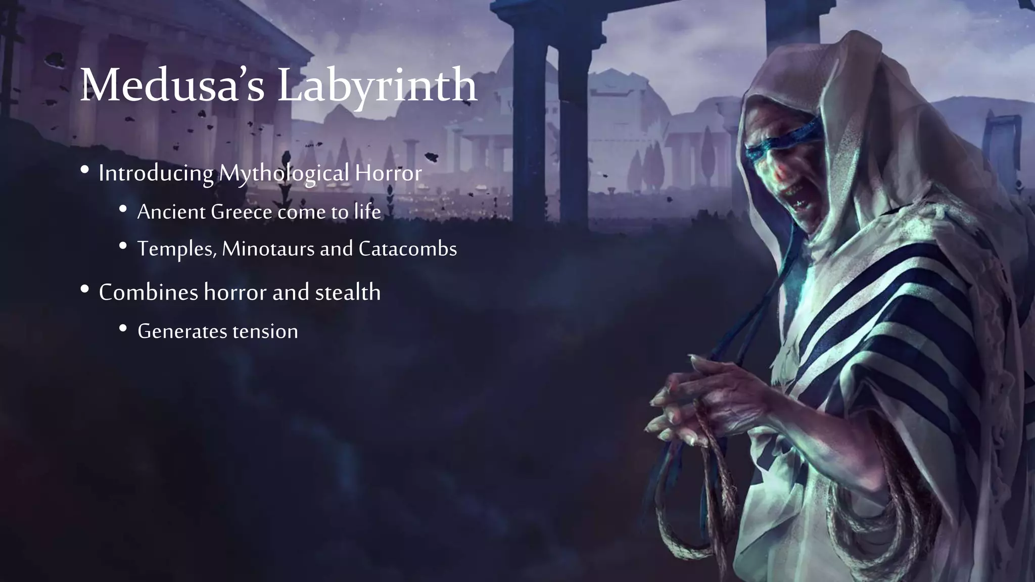 Medusa’s Labyrinth
• IntroducingMythologicalHorror
• Ancient Greece come to life
• Temples, Minotaurs and Catacombs
• Combineshorror andstealth
• Generates tension
 