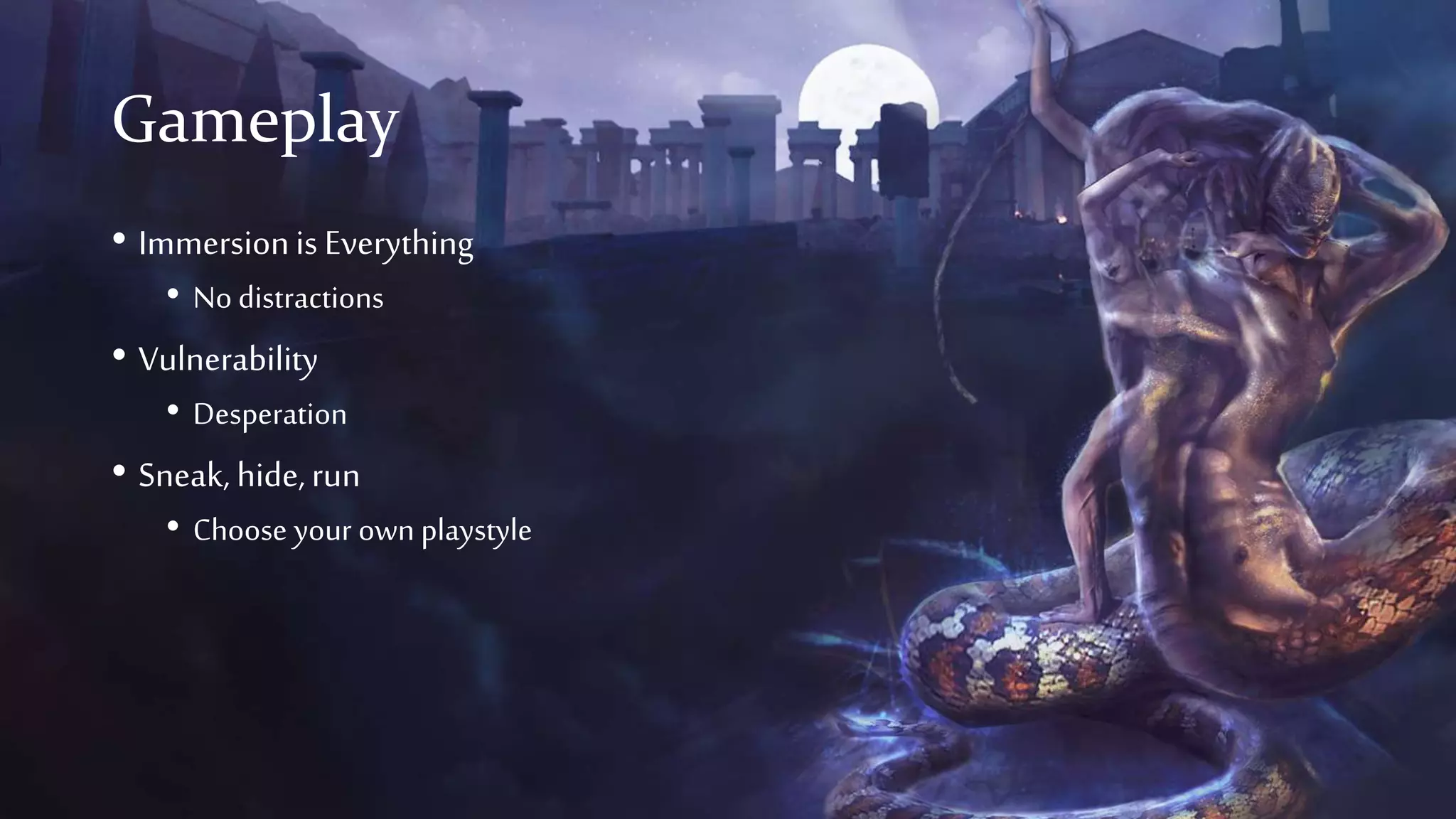 Gameplay
• Immersionis Everything
• No distractions
• Vulnerability
• Desperation
• Sneak, hide,run
• Choose your own playstyle
 
