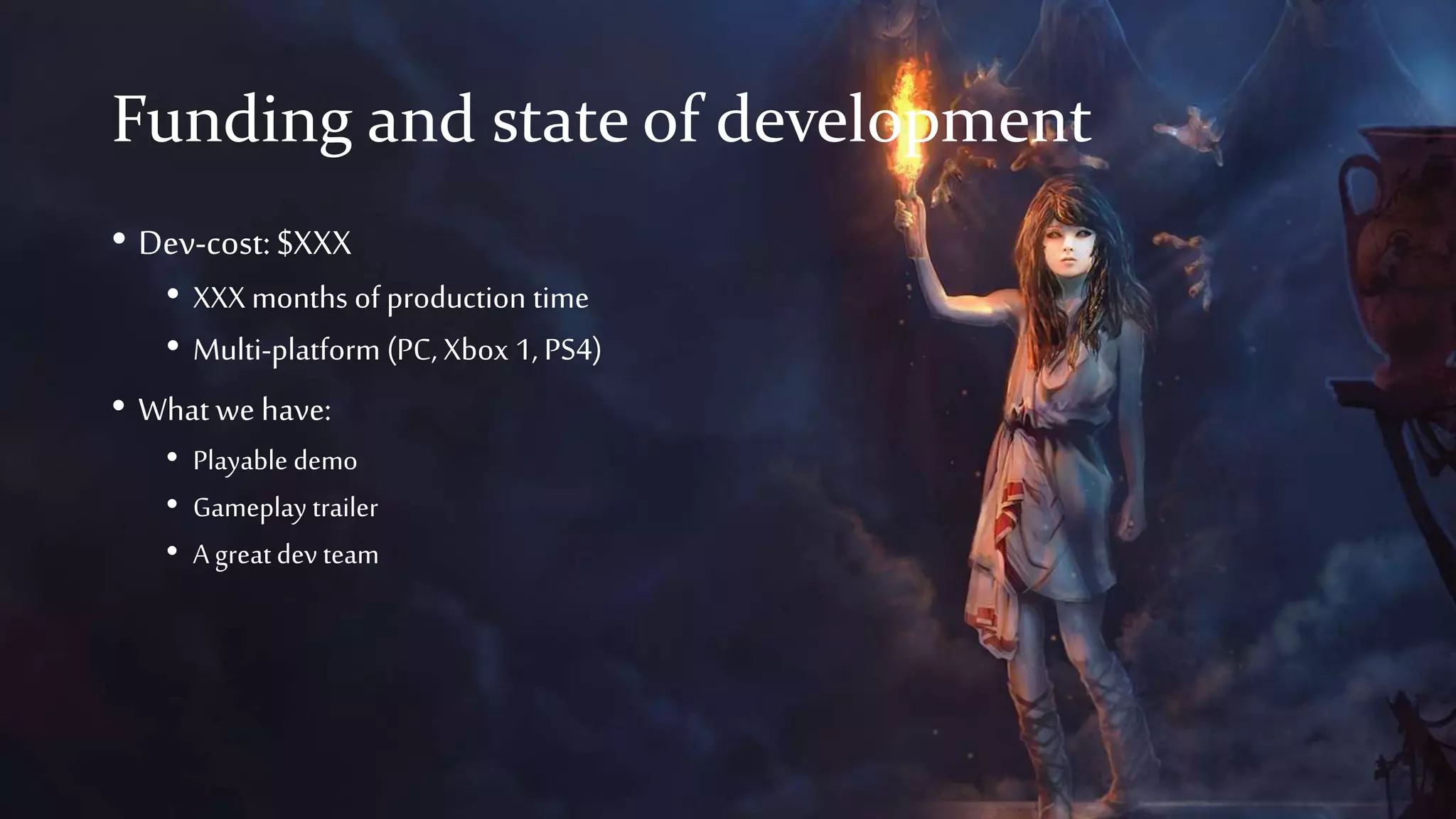 Funding and state of development
• Dev-cost:$XXX
• XXX months of production time
• Multi-platform (PC, Xbox 1, PS4)
• What we have:
• Playable demo
• Gameplay trailer
• A greatdev team
 