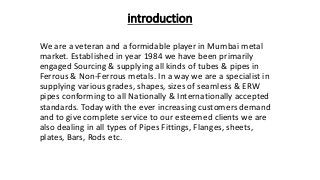 introduction
We are a veteran and a formidable player in Mumbai metal
market. Established in year 1984 we have been primarily
engaged Sourcing & supplying all kinds of tubes & pipes in
Ferrous & Non-Ferrous metals. In a way we are a specialist in
supplying various grades, shapes, sizes of seamless & ERW
pipes conforming to all Nationally & Internationally accepted
standards. Today with the ever increasing customers demand
and to give complete service to our esteemed clients we are
also dealing in all types of Pipes Fittings, Flanges, sheets,
plates, Bars, Rods etc.
 