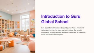 Introduction to Guru
Global School
Guru Global School, located in Bengali Square, offers a vibrant and
nurturing environment for young learners in Indore. Our school is
committed to providing a holistic education that focuses on intellectual,
social, and emotional development.
 