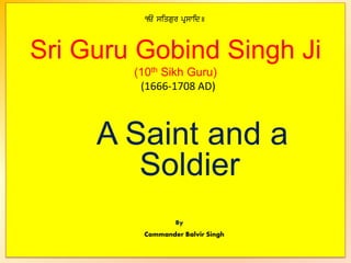 < siqgur pRswid]
Sri Guru Gobind Singh Ji
(10th Sikh Guru)
(1666-1708 AD)
A Saint and a
Soldier
By
Commander Balvir Singh
 
