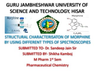GURU JAMBHESHWAR UNIVERSITY OF
SCIENCE AND TECHNOLOGY, HISAR
STRUCTURAL CHARACTERISATON OF MORPHINE
BY USING DIFFERENT TYPES OF SPECTROSCOPIES
SUBMITTED TO- Dr. Sandeep Jain Sir
SUBMITTED BY- Shikha Kamboj
M Pharm 1st Sem
Pharmaceutical Chemistry
 