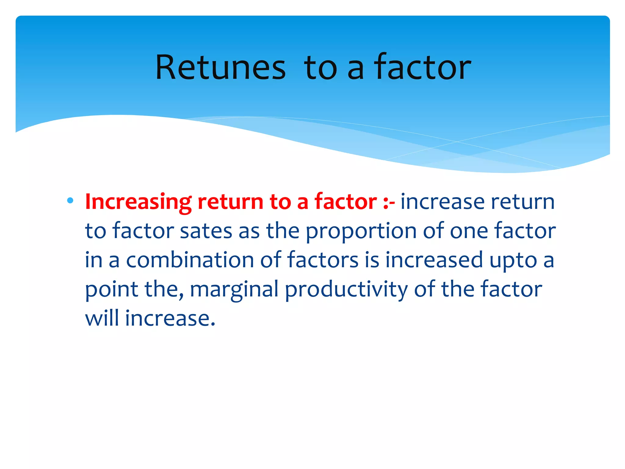 • Increasing return to a factor :- increase return
to factor sates as the proportion of one factor
in a combination of factors is increased upto a
point the, marginal productivity of the factor
will increase.
Retunes to a factor
 