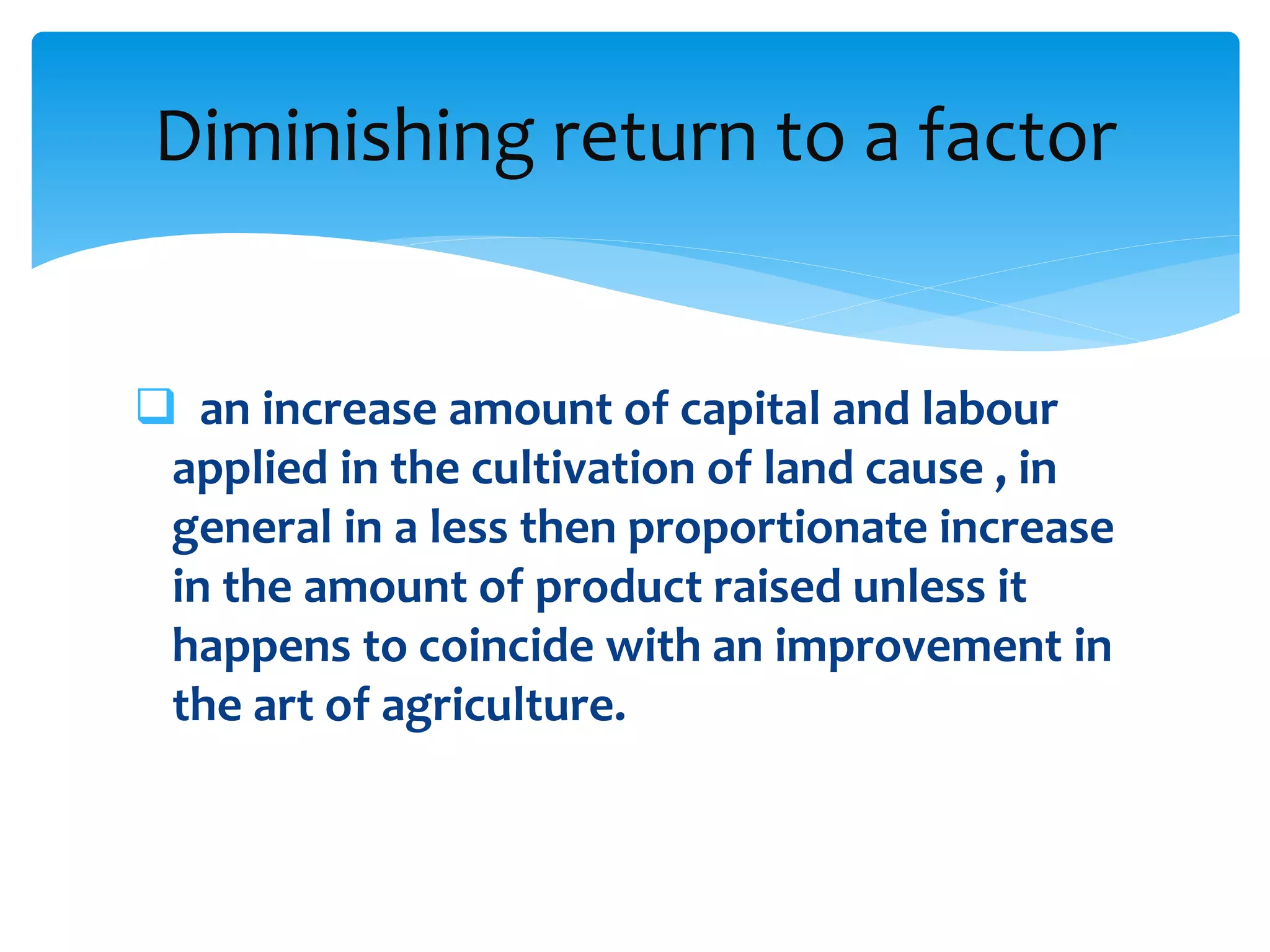  an increase amount of capital and labour
applied in the cultivation of land cause , in
general in a less then proportionate increase
in the amount of product raised unless it
happens to coincide with an improvement in
the art of agriculture.
Diminishing return to a factor
 