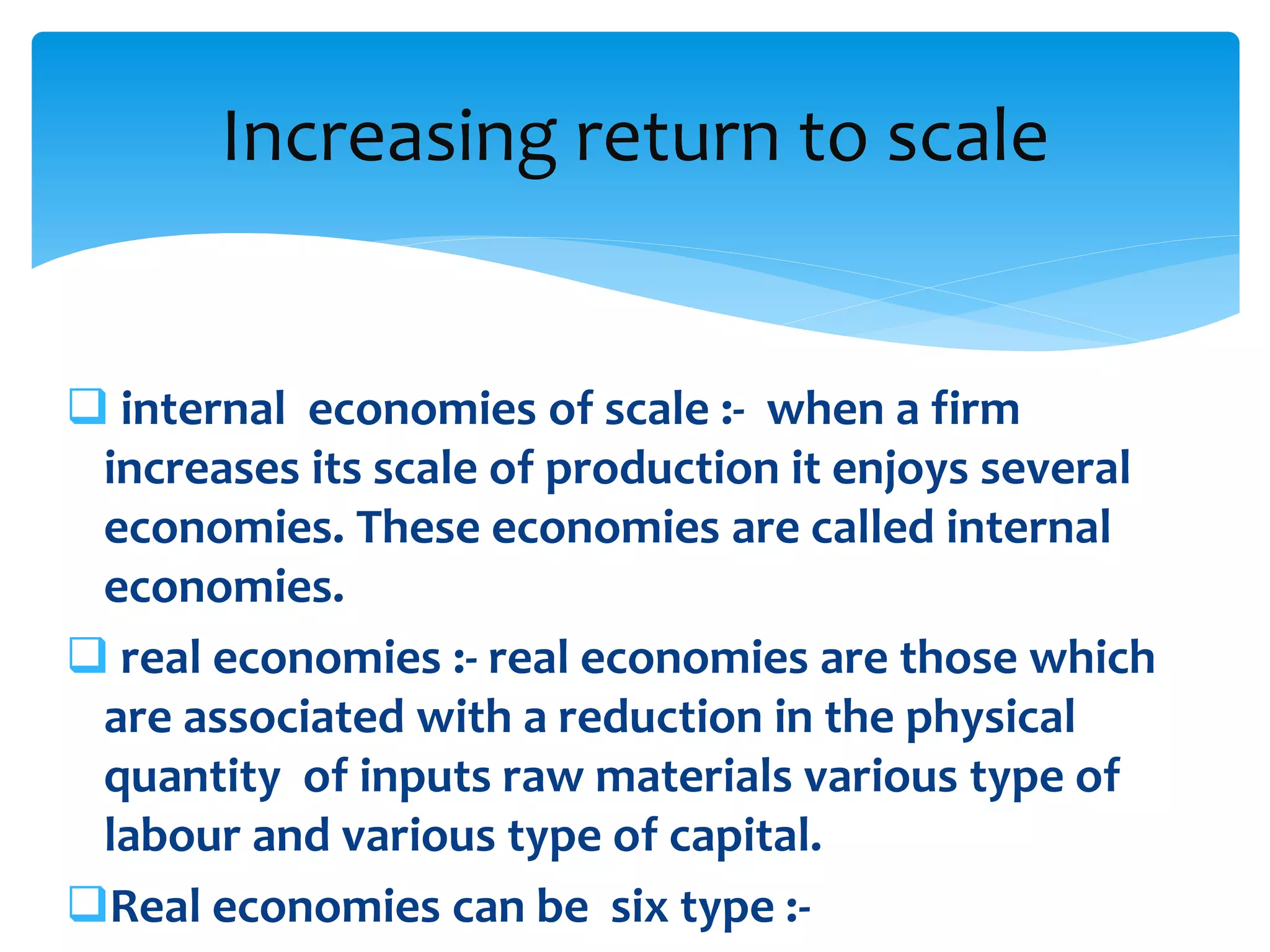  internal economies of scale :- when a firm
increases its scale of production it enjoys several
economies. These economies are called internal
economies.
 real economies :- real economies are those which
are associated with a reduction in the physical
quantity of inputs raw materials various type of
labour and various type of capital.
Real economies can be six type :-
Increasing return to scale
 