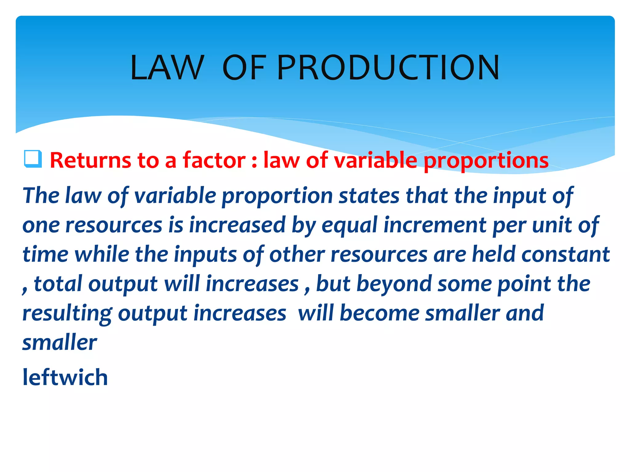  Returns to a factor : law of variable proportions
The law of variable proportion states that the input of
one resources is increased by equal increment per unit of
time while the inputs of other resources are held constant
, total output will increases , but beyond some point the
resulting output increases will become smaller and
smaller
leftwich
LAW OF PRODUCTION
 
