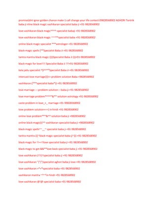 promise)dnt ignor golden chance make 1 call change your life contect.09828568902 AGHORI Tantrik
baba ji nline black magic vashikaran specialist baba ji +91-9828568902
love vashikaran black magic^^^^ specialist babaji +91-9828568902
love vashikaran black magic ~~~**specialist baba +91-9828568902
online black magic specialist ***astrologer +91-9828568902
black magic spells (**Specialist Baba Ji +91-9828568902
tantra mantra black magic ((((Specialist Baba Ji )))+91-9828568902
black magic for love!!!! Specialist Baba Ji !!!+91-9828568902
kala jadu specialist ^$^^**Specialist Baba Ji +91-9828568902
intercast love marriage}}}>> problem solution Baba +9828568902
vashikaran (***specialist baba*)) +91-9828568902
love marriage ::::problem solution::: baba ji +91-9828568902
love marriage problem*^^^*&** solution astrology +91-9828568902
caste problem in love_+_ marriage +91-99828568902
love problem solution+==} in hindi +91-9828568902
online love problem***&^^ solution baba ji +9828568902
online black magic(((^^ vashikaran specialist baba ji +9828568902
black magic spells~~__~ specialist baba ji +91-9828568902
tantra mantra (((~black magic specialist baba ji~))) +91-9828568902
black magic for !!==!!love specialist baba ji +91-9828568902
black magic to get &&**love back specialist baba ji +91-9828568902
love vashikaran (!!!(!!specialist baba ji +91-9828568902
love vashikaran "{"{"{specialist aghori baba ji love +91-9828568902
love vashikaran +*+*specialist baba +91-9828568902
vashikaran mantra ~^~^in hindi +91-9828568902
love vashikaran @!@ specialist baba +91-9828568902

 