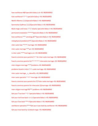 love vashikaran #@!specialist baba ji uk +91-9828568902
love vashikaran~!!~~! specialist baba ji +91-9828568902
Mohini Mantra |}|}|Specialist Baba Ji +91-9828568902
Sammohan Sadhnas |}|}|}Specialist Baba Ji +91-9828568902
Black magic and many "|"|"|Vaastu Specialist Baba Ji +91-9828568902
permanent resolution ^*^*^*Specialist Baba Ji +91-9828568902
love vashikaran *** astrology &**Specialist Baba Ji +91-9828568902
metaphysical problems(*(*( Specialist Baba Ji +91-9828568902
inter caste love *^*^* marriage +91-9828568902
inter caste marriage ***act +91-9828568902
is inter caste ****marriage a sin +91-9828568902
how to convince your parents!!!~~ for inter caste marriage +91-9828568902
how to convince parents for^^~~^~^~^ intercaste marriage +91-9828568902
inter religion marriage ****problems +91-9828568902
problems faced in inter>">"> caste marriage +91-9828568902
inter caste marriage _+_+benefits +91-9828568902
inter caste specialist ~~!!~~marriage +91-9828568902
how to convince your parents for (*(*inter caste marriage +91-9828568902
how to convince parents for intercaste {}{}marriage +91-9828568902
inter religion marriage*&*** problems +91-9828568902
Get your True love~~~}~ Specialist Baba Ji +91-9828568902
Get your lost love back >|>|>|Specialist Baba Ji +91-9828568902
Get your love back ***!!!Specialist Baba Ji +91-9828568902
vashikaran specialist (**^^Get your Love back by vashikaran +91-9828568902
Get your love back by +{}+black magic +91-9828568902

 