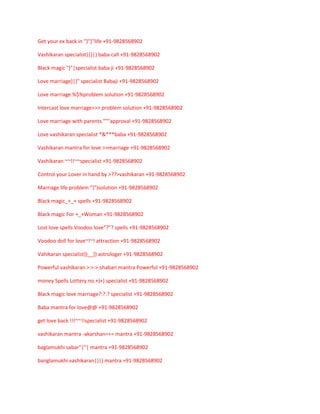 Get your ex back in "}"}"life +91-9828568902
Vashikaran specialist}|}|} baba call +91-9828568902
Black magic "}"|specialist baba ji +91-9828568902
Love marriage}|}" specialist Babaji +91-9828568902
Love marriage %$%problem solution +91-9828568902
Intercast love marriage>>> problem solution +91-9828568902
Love marriage with parents """approval +91-9828568902
Love vashikaran specialist *&***baba +91-9828568902
Vashikaran mantra for love >>marriage +91-9828568902
Vashikaran ~~!!~~specialist +91-9828568902
Control your Lover in hand by >??>vashikaran +91-9828568902
Marriage life problem "}"}solution +91-9828568902
Black magic_+_+ spells +91-9828568902
Black magic For +_+Woman +91-9828568902
Lost love spells Voodoo love"?"? spells +91-9828568902
Voodoo doll for love~!~! attraction +91-9828568902
Vahikaran specialist))__}} astrologer +91-9828568902
Powerful vashikaran >:>:>:shabari mantra Powerful +91-9828568902
money Spells Lottery no.+)+) specialist +91-9828568902
Black magic love marriage?:?:? specialist +91-9828568902
Baba mantra for love@@ +91-9828568902
get love back !!!~~!!specialist +91-9828568902
vashikaran mantra -akarshan=+= mantra +91-9828568902
baglamukhi sabar"|"| mantra +91-9828568902
banglamukhi vashikaran|}|} mantra +91-9828568902

 