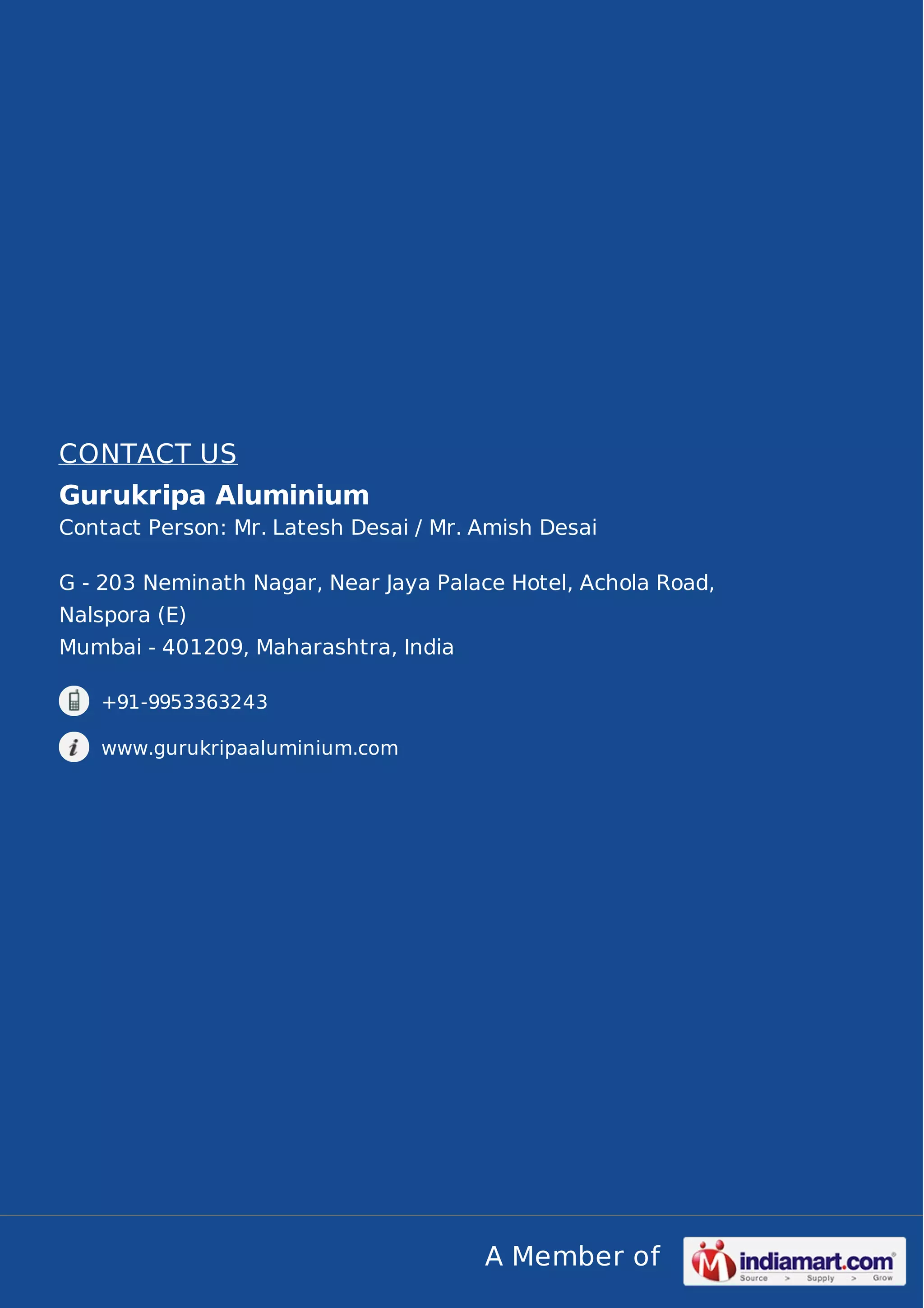 CONTACT US
Gurukripa Aluminium
Contact Person: Mr. Latesh Desai / Mr. Amish Desai
G - 203 Neminath Nagar, Near Jaya Palace Hotel, Achola Road,
Nalspora (E)
Mumbai - 401209, Maharashtra, India
+91-9953363243
www.gurukripaaluminium.com

A Member of

 
