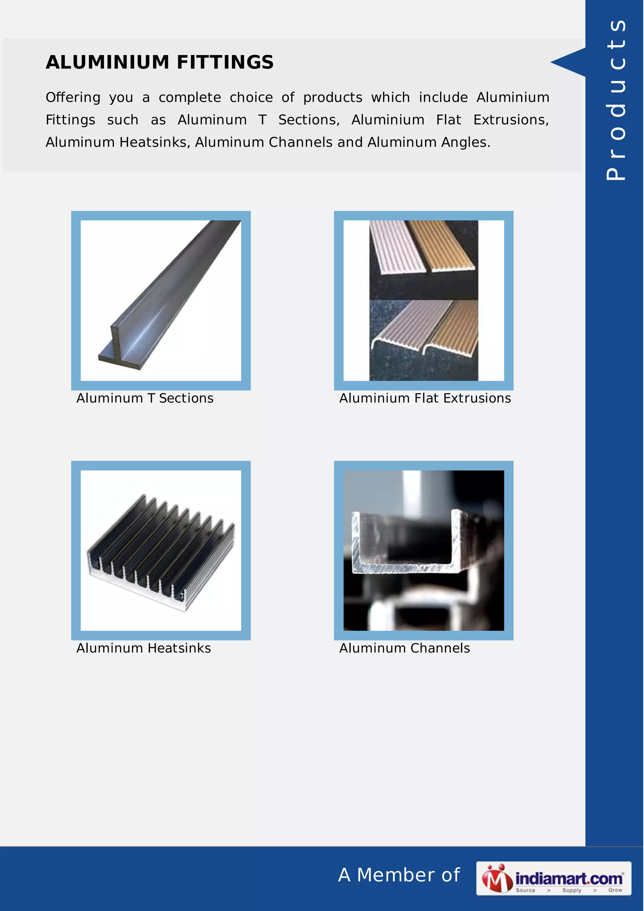 Oﬀering you a complete choice of products which include Aluminium
Fittings such as Aluminum T Sections, Aluminium Flat Extrusions,
Aluminum Heatsinks, Aluminum Channels and Aluminum Angles.

Aluminum T Sections

Aluminium Flat Extrusions

Aluminum Heatsinks

Aluminum Channels

A Member of

Products

ALUMINIUM FITTINGS

 