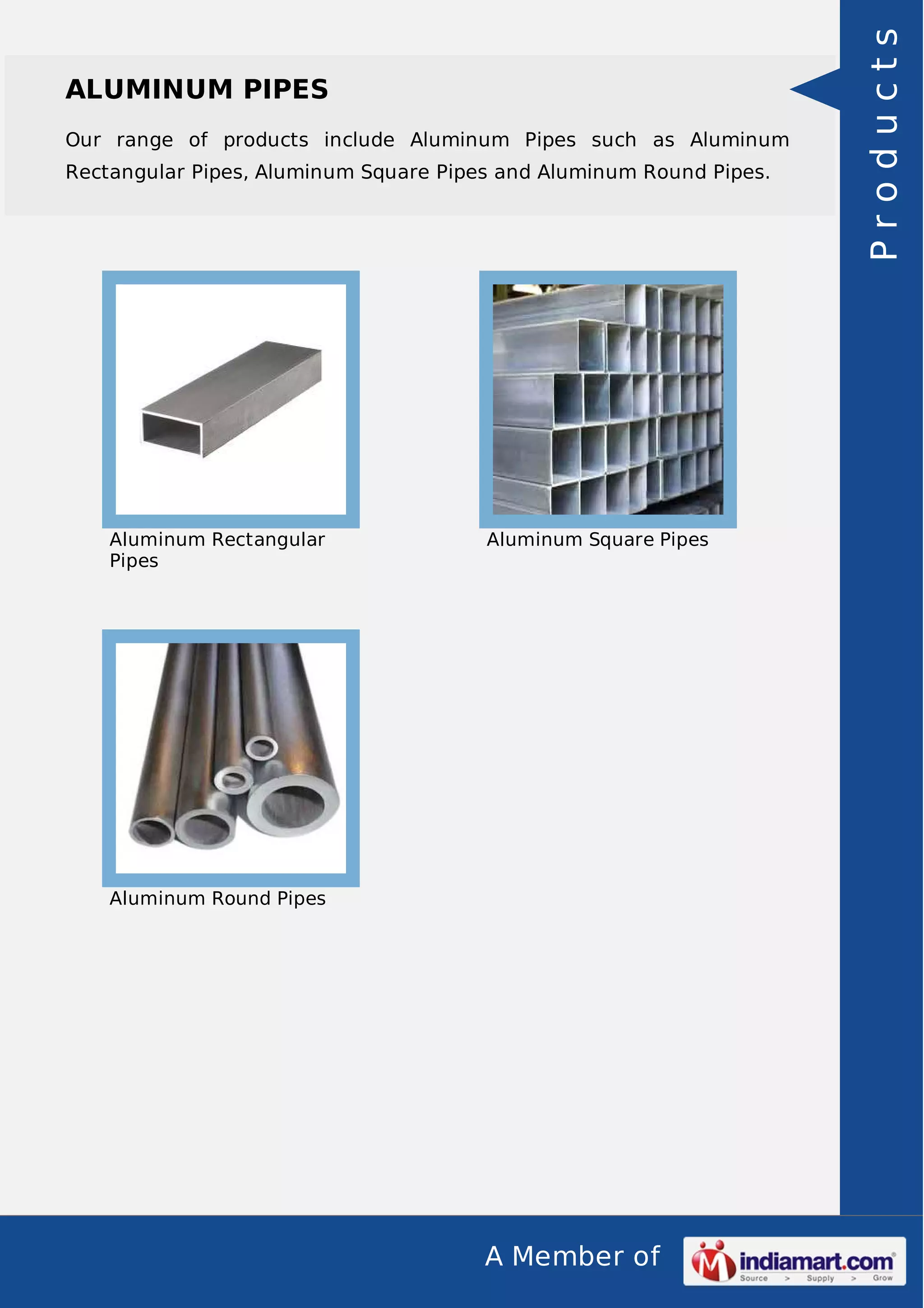 Our range of products include Aluminum Pipes such as Aluminum
Rectangular Pipes, Aluminum Square Pipes and Aluminum Round Pipes.

Aluminum Rectangular
Pipes

Aluminum Square Pipes

Aluminum Round Pipes

A Member of

Products

ALUMINUM PIPES

 