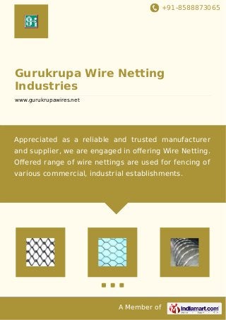 +91-8588873065
A Member of
Gurukrupa Wire Netting
Industries
www.gurukrupawires.net
Appreciated as a reliable and trusted manufacturer
and supplier, we are engaged in oﬀering Wire Netting.
Oﬀered range of wire nettings are used for fencing of
various commercial, industrial establishments.
 
