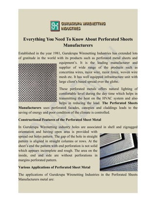 Everything You Need To Know About Perforated Sheets
Manufacturers
Established in the year 1981, Gurukrupa Wirenetting Industries has extended lots
of gratitude in the world with its products such as perforated metal sheets and
equipment’s. It is the leading manufacturer and
supplier of wide range of the products such as
concertina wires, razor wire, razor fence, woven wire
mesh etc. It has well equipped infrastructure unit with
large client’s based spread over the globe.
These perforated metals offers natural lighting of
comfortable level during the day time which helps in
transmitting the heat on the HVAC system and also
helps in reducing the load. The Perforated Sheets
Manufacturers uses perforated facades, canopies and claddings leads to the
saving of energy and poor condition of the climate is controlled.
Constructional Features of the Perforated Sheet Metal
In Gurukrupa Wirenetting industry holes are associated in shell and zigzagged
orientation and having open area is provided with
spread out holes pattern. The gap of the hole in straight
pattern is aligned in straight columns or rows. At the
sheet’s end the pattern with end perforation is not solid
which appears incomplete and rough. The area on the
inside, end and side are without perforations in
margins perforated pattern.
Various Applications of Perforated Sheet Metal
The applications of Gurukrupa Wirenetting Industries in the Perforated Sheets
Manufacturers metal are:
 