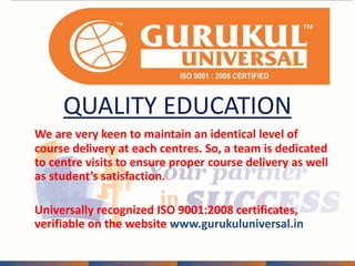 QUALITY EDUCATION 
We are very keen to maintain an identical level of 
course delivery at each centres. So, a team is dedicated 
to centre visits to ensure proper course delivery as well 
as student’s satisfaction. 
Universally recognized ISO 9001:2008 certificates, 
verifiable on the website www.gurukuluniversal.in 
 