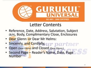 Letter Contents 
• Reference, Date, Address, Salutation, Subject 
(B/A), Body, Complimentary Close, Enclosures 
• Dear Glenn: or Dear Mr Helms: 
• Sincerely, and Cordially, 
• Open (Dear Glenn) and Closed (Dear Glenn:) 
• Second Page – Reader’s Name, Date, Page 
Number 
29 
 