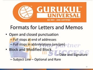 Formats for Letters and Memos 
• Open and closed punctuation 
– Full stops at end of addresses 
– Full stops in abbreviations (am/pm) 
• Block and Modified Block 
– Date and Signature 
– Subject Line – Optional and Rare 
30 
 