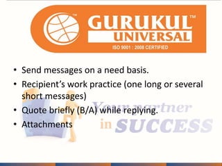 • Send messages on a need basis. 
• Recipient’s work practice (one long or several 
short messages) 
• Quote briefly (B/A) while replying. 
• Attachments 
 