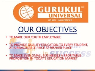 OUR OBJECTIVES 
• TO MAKE OUR YOUTH EMPLOYABLE 
• TO PROVIDE QUALITY EDUCATION TO EVERY STUDENT, 
AT A REASONABLE PRICE AT HIS/HER PLACE 
• TO MAKE EVEN SMALL BUSINESSES A PROFITABLE 
PROPOSITION IN TODAY’S EDUCATION MARKET 
 