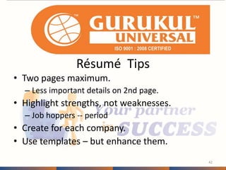 Résumé Tips 
• Two pages maximum. 
– Less important details on 2nd page. 
• Highlight strengths, not weaknesses. 
– Job hoppers -- period 
• Create for each company. 
• Use templates – but enhance them. 
42 
 