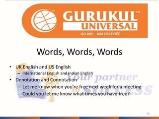 Words, Words, Words 
• UK English and US English 
– International English and Indian English 
• Denotation and Connotation 
– Let me know when you’re free next week for a meeting. 
– Could you let me know what times you have free? 
50 
 