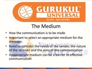 The Medium 
• How the communication is to be made 
• Important to select an appropriate medium for the 
message: 
• Need to consider the needs of the sender, the nature 
of the receiver and the aims of the communication 
• Inappropriate medium can be a barrier to effective 
communication 
 