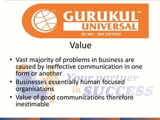 Value 
• Vast majority of problems in business are 
caused by ineffective communication in one 
form or another 
• Businesses essentially human focused 
organisations 
• Value of good communications therefore 
inestimable 
 