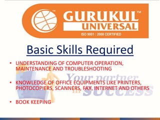 Basic Skills Required 
• UNDERSTANDING OF COMPUTER OPERATION, 
MAINTENANCE AND TROUBLESHOOTING 
• KNOWLEDGE OF OFFICE EQUIPMENTS LIKE PRINTERS, 
PHOTOCOPIERS, SCANNERS, FAX, INTERNET AND OTHERS 
• BOOK KEEPING 
 