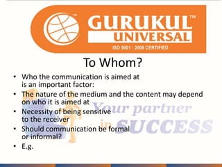 To Whom? 
• Who the communication is aimed at 
is an important factor: 
• The nature of the medium and the content may depend 
on who it is aimed at 
• Necessity of being sensitive 
to the receiver 
• Should communication be formal 
or informal? 
• E.g. 
 
