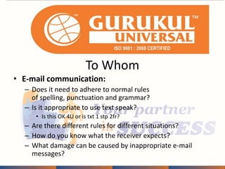 To Whom 
• E-mail communication: 
– Does it need to adhere to normal rules 
of spelling, punctuation and grammar? 
– Is it appropriate to use text speak? 
• Is this OK 4U or is txt 1 stp 2fr? 
– Are there different rules for different situations? 
– How do you know what the receiver expects? 
– What damage can be caused by inappropriate e-mail 
messages? 
 
