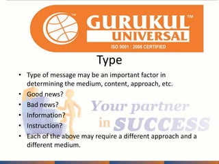 Type 
• Type of message may be an important factor in 
determining the medium, content, approach, etc. 
• Good news? 
• Bad news? 
• Information? 
• Instruction? 
• Each of the above may require a different approach and a 
different medium. 
 