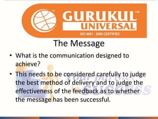 The Message 
• What is the communication designed to 
achieve? 
• This needs to be considered carefully to judge 
the best method of delivery and to judge the 
effectiveness of the feedback as to whether 
the message has been successful. 
 