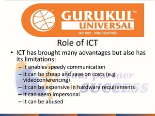 Role of ICT 
• ICT has brought many advantages but also has 
its limitations: 
– It enables speedy communication 
– It can be cheap and save on costs (e.g. 
videoconferencing) 
– It can be expensive in hardware requirements 
– It can seem impersonal 
– It can be abused 
 