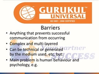 Barriers 
• Anything that prevents successful 
communication from occurring 
• Complex and multi-layered 
• Can be technical or generated 
by the medium used, etc. but: 
• Main problem is human behaviour and 
psychology, e.g. 
