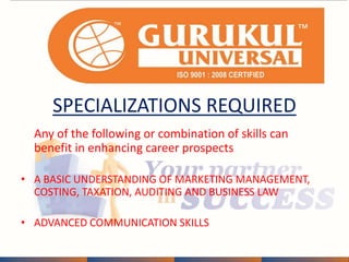 SPECIALIZATIONS REQUIRED 
Any of the following or combination of skills can 
benefit in enhancing career prospects 
• A BASIC UNDERSTANDING OF MARKETING MANAGEMENT, 
COSTING, TAXATION, AUDITING AND BUSINESS LAW 
• ADVANCED COMMUNICATION SKILLS 
 