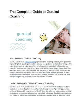 The Complete Guide to Gurukul
Coaching
Introduction to Gurukul Coaching
Gurukul Coaching is gurukul coaching a professional coaching academy that specializes
in providing high-quality, personalized tutoring and guidance to students of all ages. Our
experienced team of experts are here to help students reach their full potential and
maximize their learning experience. We provide a wide range of tutoring services, from
one-on-one tutoring to group classes, test preparation, and more. Our tutors have an
in-depth understanding of the curriculum and can provide detailed guidance to help
students master the material. With Gurukul Coaching, students can be sure that they
are receiving the top-notch education they need to succeed.
Understanding the Different Types of Coaching
Coaching is an invaluable tool that can be used to help individuals and organizations
reach their goals and perform more effectively. It is a process of providing guidance,
advice, and support to help someone identify their strengths and weaknesses, develop
strategies to overcome challenges and reach their objectives. Coaching can be applied
to a variety of contexts and situations, and there are various types of coaching to suit
 