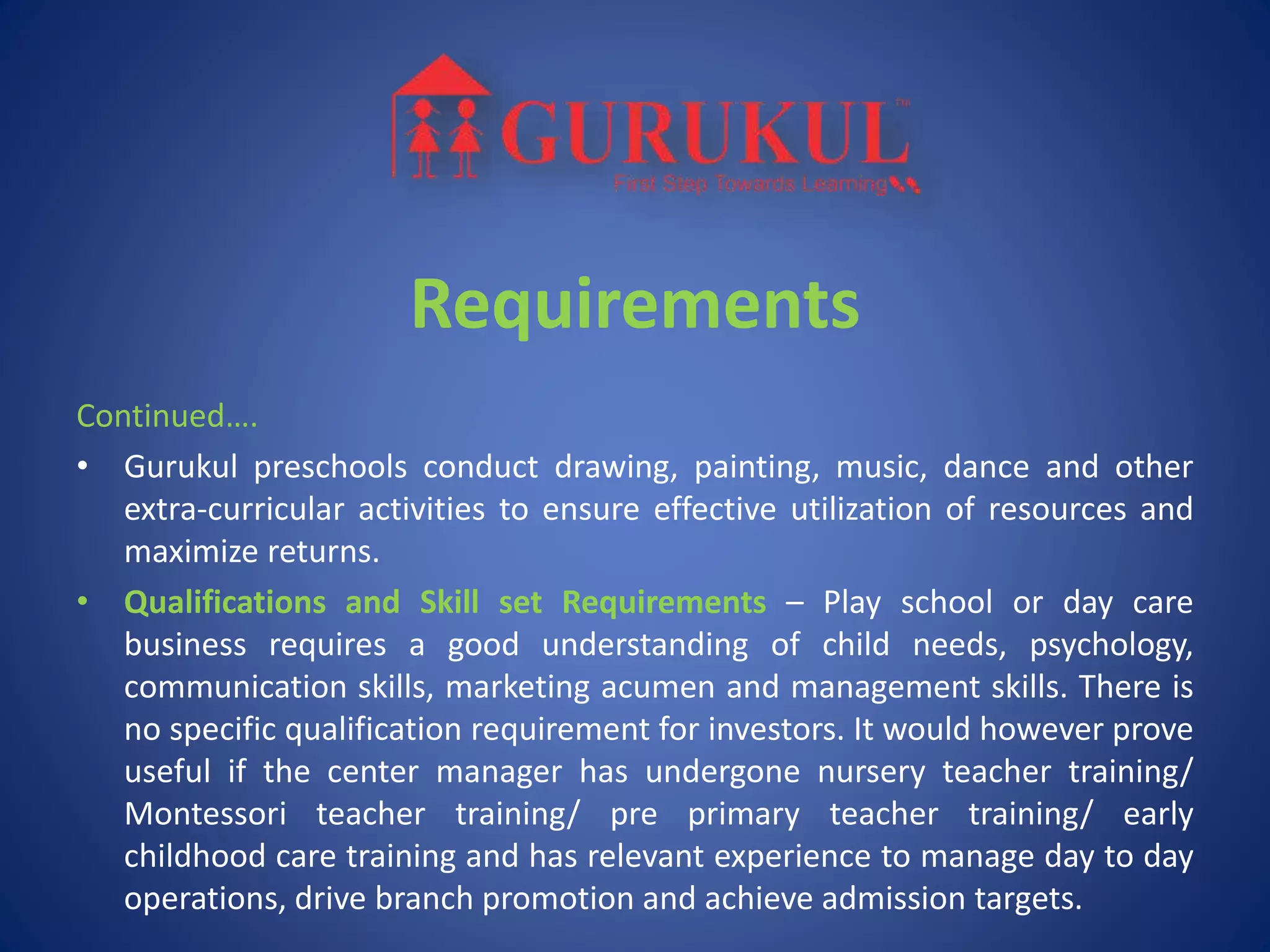 Requirements
Continued….
• Gurukul preschools conduct drawing, painting, music, dance and other
extra-curricular activities to ensure effective utilization of resources and
maximize returns.
• Qualifications and Skill set Requirements – Play school or day care
business requires a good understanding of child needs, psychology,
communication skills, marketing acumen and management skills. There is
no specific qualification requirement for investors. It would however prove
useful if the center manager has undergone nursery teacher training/
Montessori teacher training/ pre primary teacher training/ early
childhood care training and has relevant experience to manage day to day
operations, drive branch promotion and achieve admission targets.
 