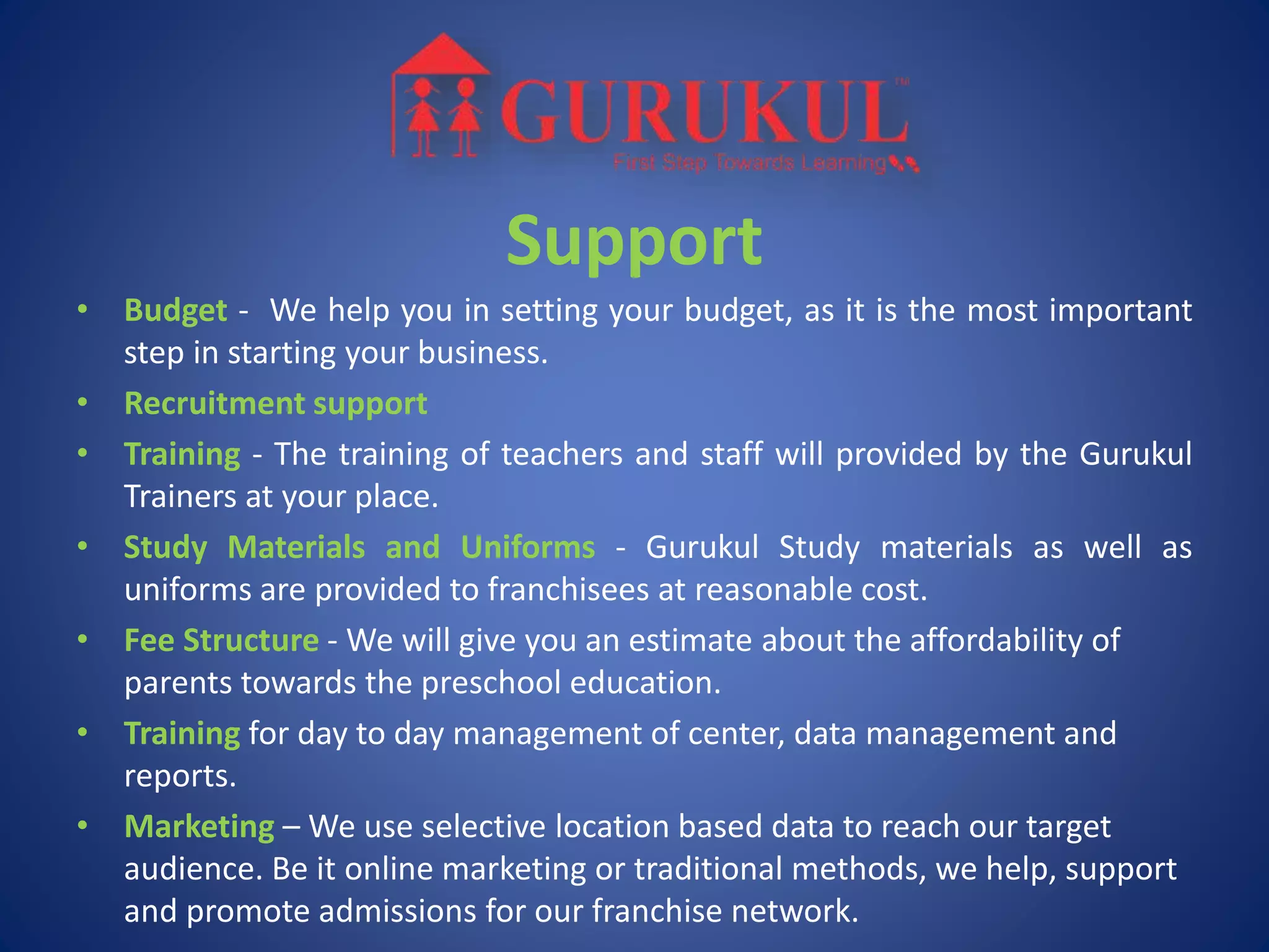 Support
• Budget - We help you in setting your budget, as it is the most important
step in starting your business.
• Recruitment support
• Training - The training of teachers and staff will provided by the Gurukul
Trainers at your place.
• Study Materials and Uniforms - Gurukul Study materials as well as
uniforms are provided to franchisees at reasonable cost.
• Fee Structure - We will give you an estimate about the affordability of
parents towards the preschool education.
• Training for day to day management of center, data management and
reports.
• Marketing – We use selective location based data to reach our target
audience. Be it online marketing or traditional methods, we help, support
and promote admissions for our franchise network.
 