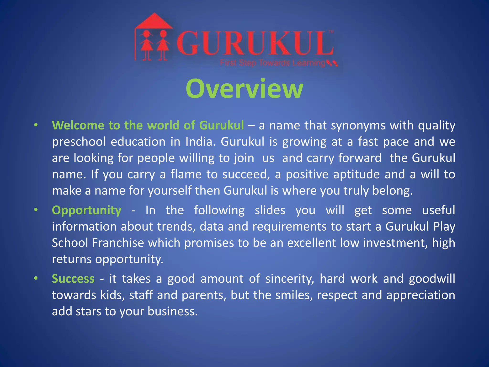 Overview
• Welcome to the world of Gurukul – a name that synonyms with quality
preschool education in India. Gurukul is growing at a fast pace and we
are looking for people willing to join us and carry forward the Gurukul
name. If you carry a flame to succeed, a positive aptitude and a will to
make a name for yourself then Gurukul is where you truly belong.
• Opportunity - In the following slides you will get some useful
information about trends, data and requirements to start a Gurukul Play
School Franchise which promises to be an excellent low investment, high
returns opportunity.
• Success - it takes a good amount of sincerity, hard work and goodwill
towards kids, staff and parents, but the smiles, respect and appreciation
add stars to your business.
 