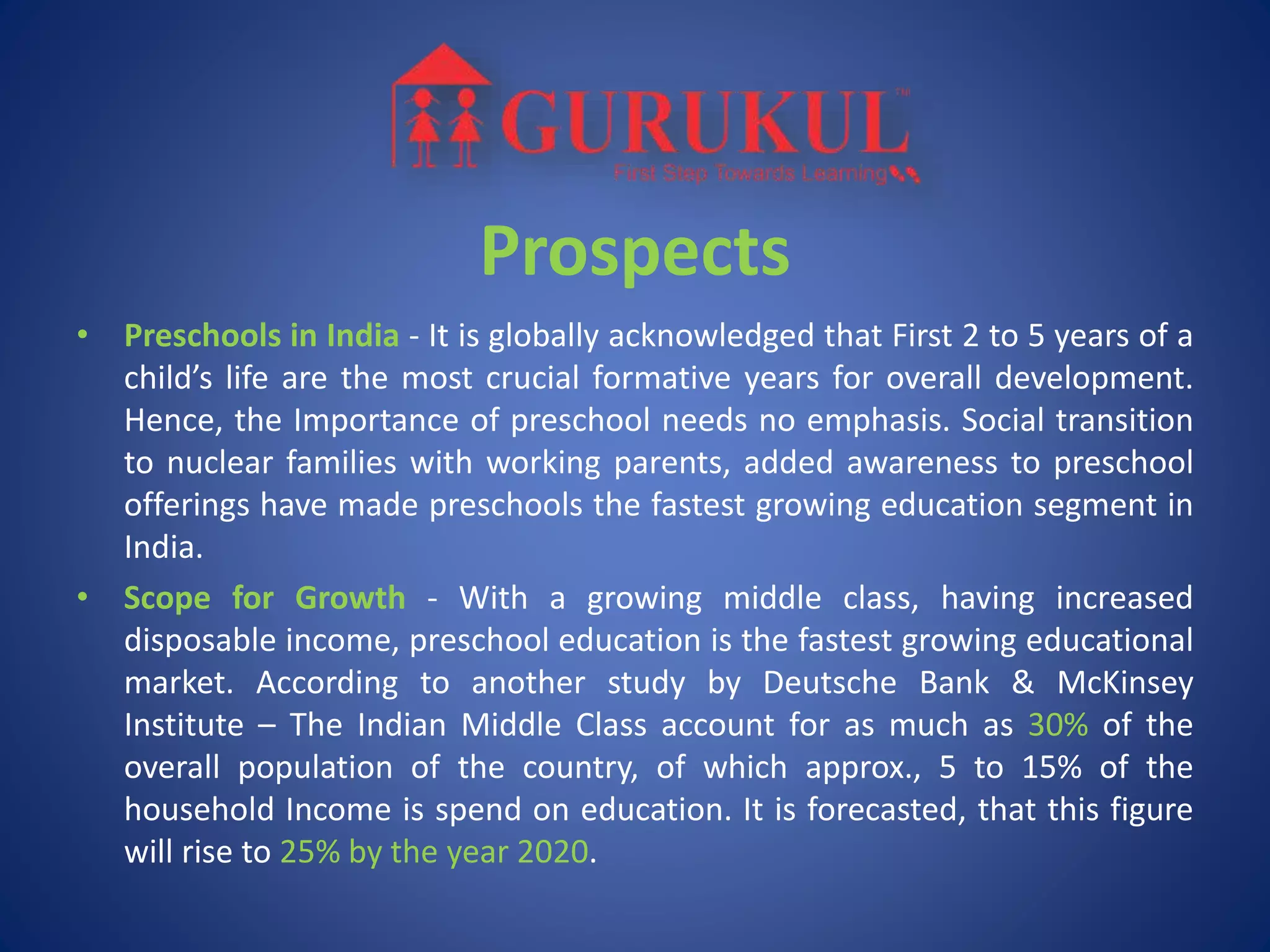 Prospects
• Preschools in India - It is globally acknowledged that First 2 to 5 years of a
child’s life are the most crucial formative years for overall development.
Hence, the Importance of preschool needs no emphasis. Social transition
to nuclear families with working parents, added awareness to preschool
offerings have made preschools the fastest growing education segment in
India.
• Scope for Growth - With a growing middle class, having increased
disposable income, preschool education is the fastest growing educational
market. According to another study by Deutsche Bank & McKinsey
Institute – The Indian Middle Class account for as much as 30% of the
overall population of the country, of which approx., 5 to 15% of the
household Income is spend on education. It is forecasted, that this figure
will rise to 25% by the year 2020.
 