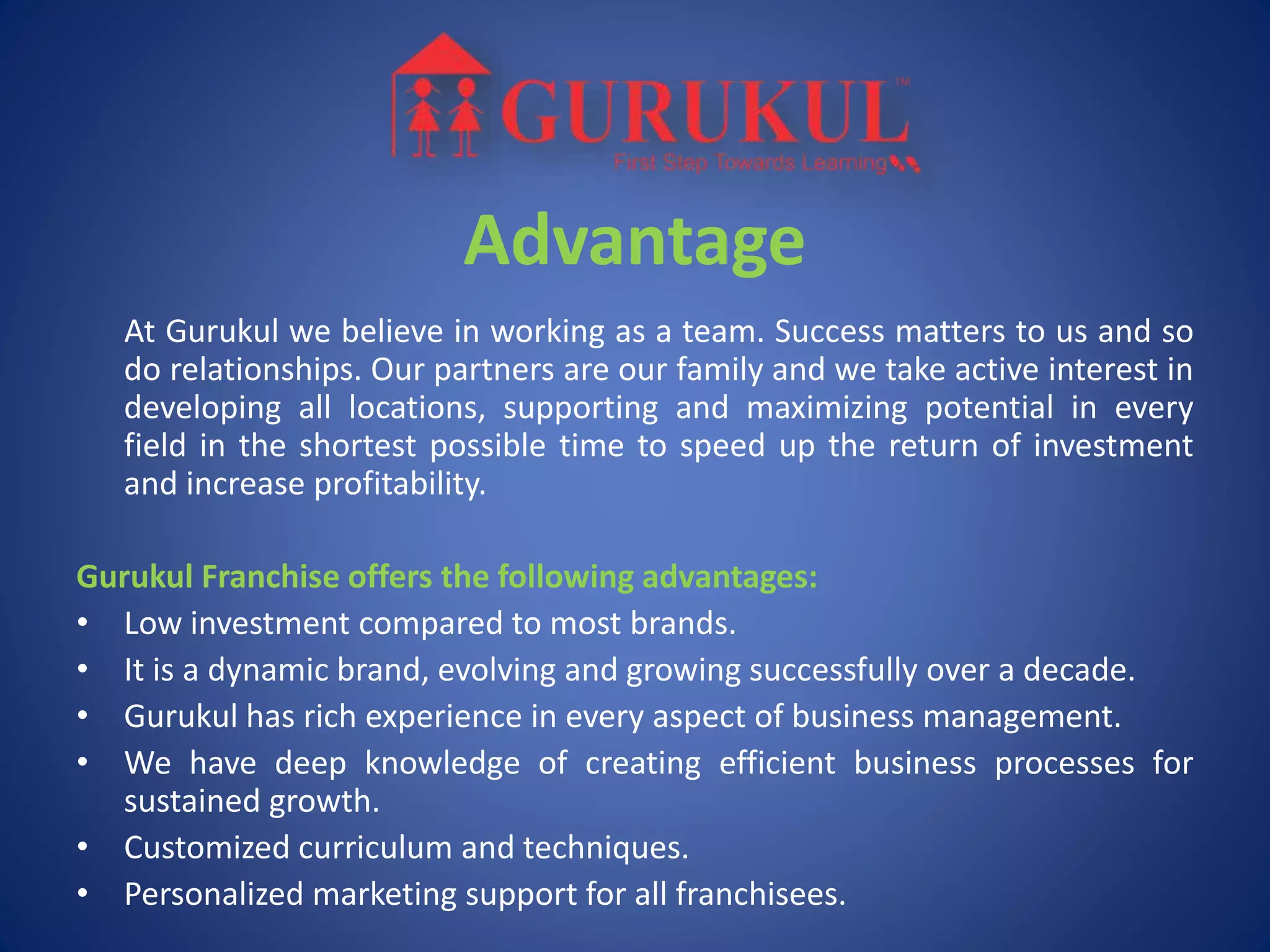 Advantage
At Gurukul we believe in working as a team. Success matters to us and so
do relationships. Our partners are our family and we take active interest in
developing all locations, supporting and maximizing potential in every
field in the shortest possible time to speed up the return of investment
and increase profitability.
Gurukul Franchise offers the following advantages:
• Low investment compared to most brands.
• It is a dynamic brand, evolving and growing successfully over a decade.
• Gurukul has rich experience in every aspect of business management.
• We have deep knowledge of creating efficient business processes for
sustained growth.
• Customized curriculum and techniques.
• Personalized marketing support for all franchisees.
 