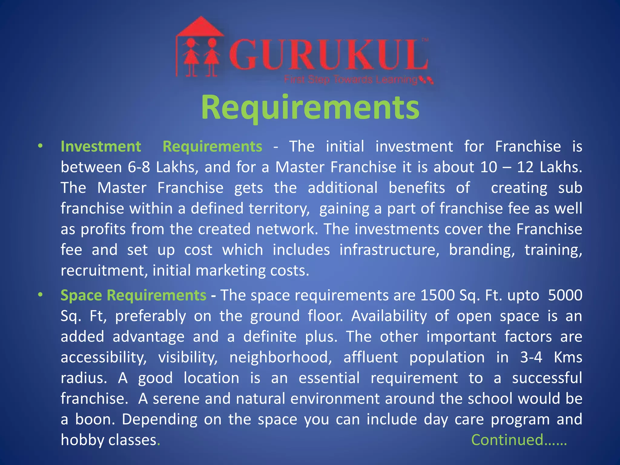Requirements
• Investment Requirements - The initial investment for Franchise is
between 6-8 Lakhs, and for a Master Franchise it is about 10 – 12 Lakhs.
The Master Franchise gets the additional benefits of creating sub
franchise within a defined territory, gaining a part of franchise fee as well
as profits from the created network. The investments cover the Franchise
fee and set up cost which includes infrastructure, branding, training,
recruitment, initial marketing costs.
• Space Requirements - The space requirements are 1500 Sq. Ft. upto 5000
Sq. Ft, preferably on the ground floor. Availability of open space is an
added advantage and a definite plus. The other important factors are
accessibility, visibility, neighborhood, affluent population in 3-4 Kms
radius. A good location is an essential requirement to a successful
franchise. A serene and natural environment around the school would be
a boon. Depending on the space you can include day care program and
hobby classes. Continued……
 