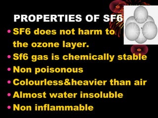 PROPERTIES OF SF6
• SF6 does not harm to
the ozone layer.
• Sf6 gas is chemically stable
• Non poisonous
• Colourless&heavier than air
• Almost water insoluble
• Non inflammable

 