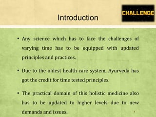 Introduction
▪ Any science which has to face the challenges of
varying time has to be equipped with updated
principles and practices.
▪ Due to the oldest health care system, Ayurveda has
got the credit for time tested principles.
▪ The practical domain of this holistic medicine also
has to be updated to higher levels due to new
demands and issues. 4
 