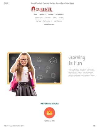 7/6/2017 Gurukul Preschool | Playschool, Day Care, Summer Camp, Hobby Classes
http://www.gurukulpreschool.com/ 1/3
Home About Us  Overview Our Branches 
Summer Camp Curriculum Gallery Facilities
Day Care For Franchise  List Of Schools
Holiday Home Work
Learning
Is Fun
Through play, children learn about
themselves, their environment,
people and the world around them

Facilities we o er
Why Choose Gurukul
 